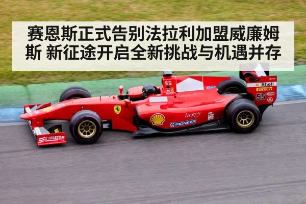 赛恩斯正式告别法拉利加盟威廉姆斯 新征途开启全新挑战与机遇并存