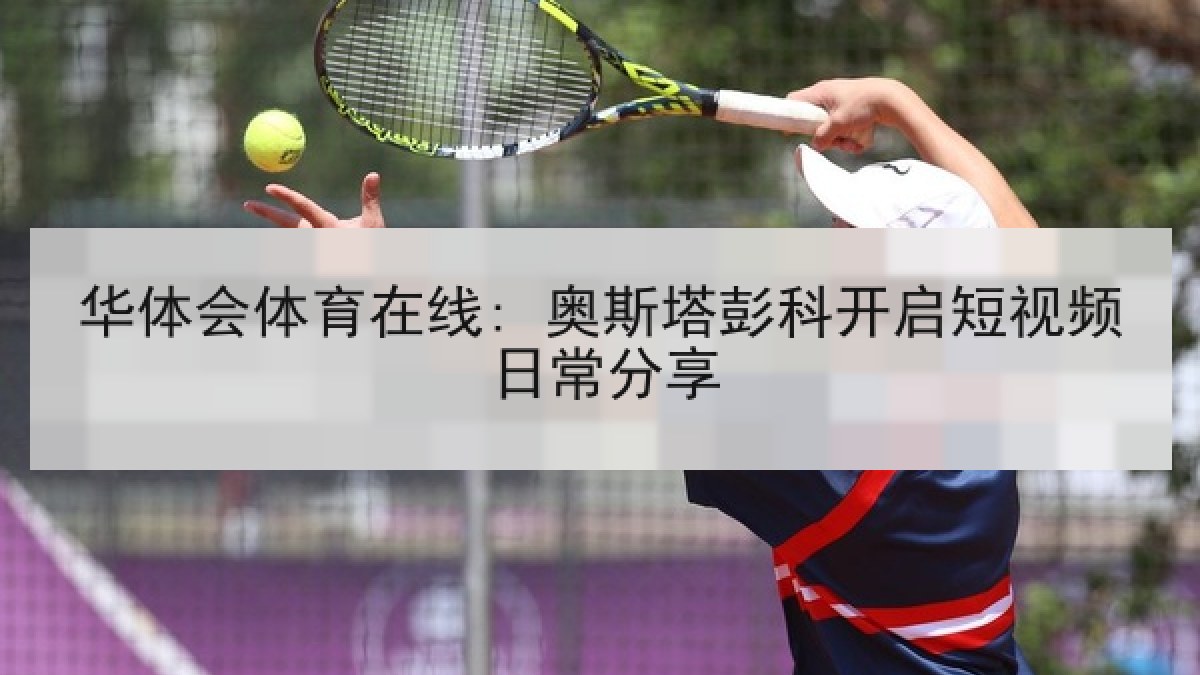 华体会体育在线: 奥斯塔彭科开启短视频日常分享